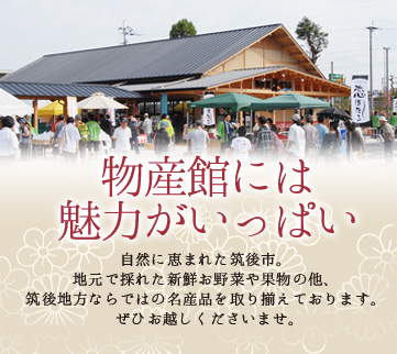 物産館には魅力がいっぱい　自然に恵まれた筑後市。地元で採れた 新鮮お野菜やお魚の他、筑後地方ならではの 名産品を取り揃えております。ぜひお越しくださいませ。